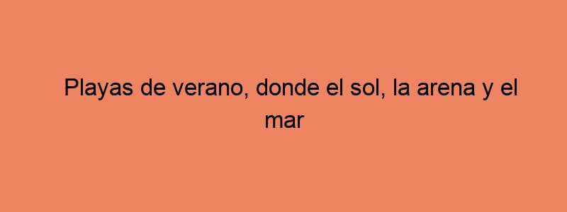 Playas De Verano, Donde El Sol, La Arena Y El Mar Se Conjuran Para Crear Los Recuerdos Más Dorados De La Vida